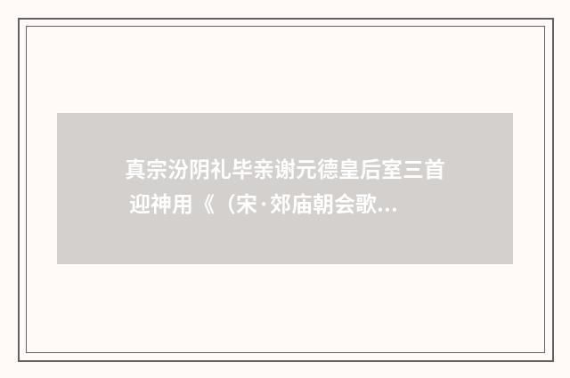 真宗汾阴礼毕亲谢元德皇后室三首 迎神用《（宋·郊庙朝会歌辞）释义及解释