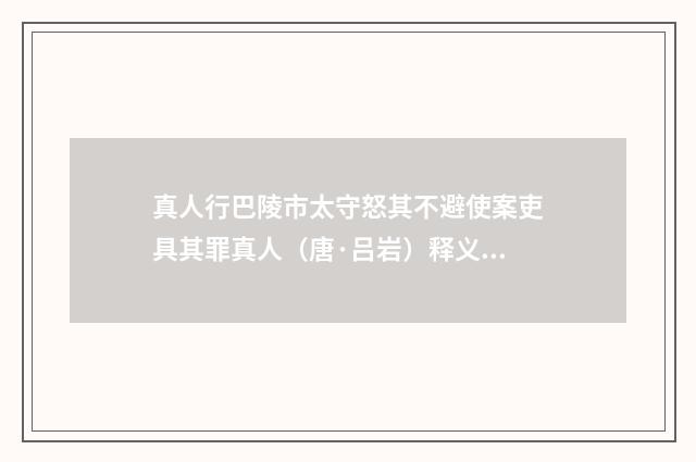 真人行巴陵市太守怒其不避使案吏具其罪真人（唐·吕岩）释义及解释