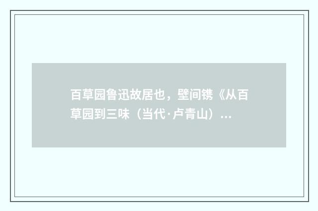百草园鲁迅故居也，壁间镌《从百草园到三味（当代·卢青山）释义及解释