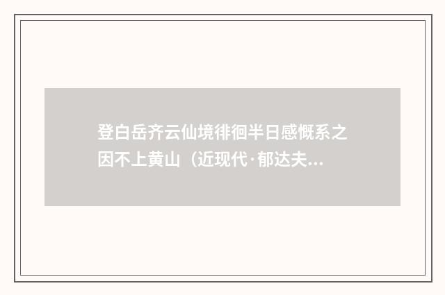 登白岳齐云仙境徘徊半日感慨系之因不上黄山（近现代·郁达夫）释义及解释