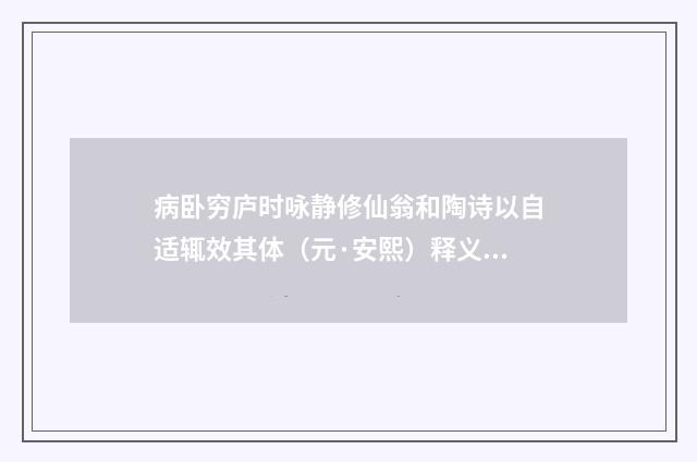 病卧穷庐时咏静修仙翁和陶诗以自适辄效其体（元·安熙）释义及解释
