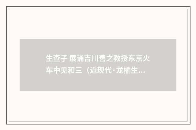 生查子 展诵吉川善之教授东京火车中见和三（近现代·龙榆生）释义及解释
