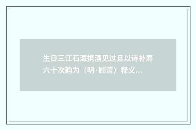 生日三江石潭携酒见过且以诗补寿六十次韵为（明·顾清）释义及解释