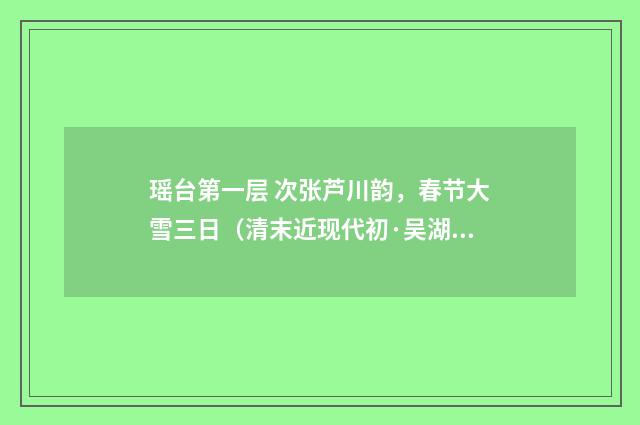 瑶台第一层 次张芦川韵，春节大雪三日（清末近现代初·吴湖帆）释义及解释