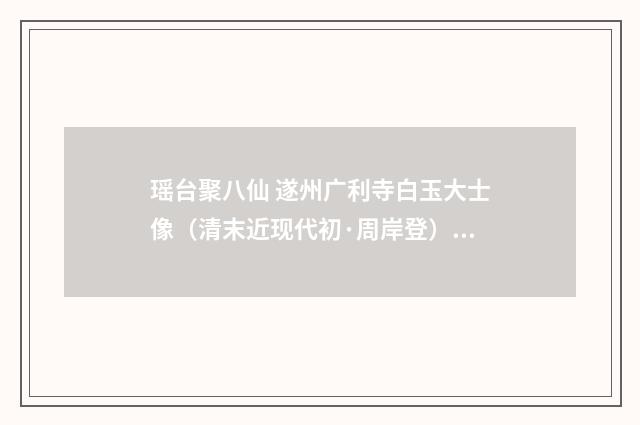 瑶台聚八仙 遂州广利寺白玉大士像（清末近现代初·周岸登）释义及解释
