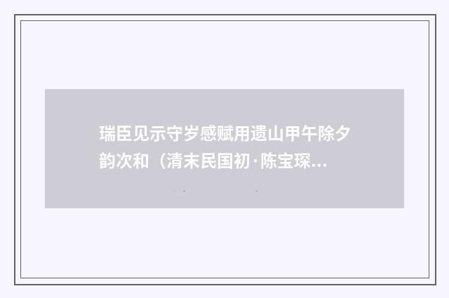瑞臣见示守岁感赋用遗山甲午除夕韵次和（清末民国初·陈宝琛）释义及解释