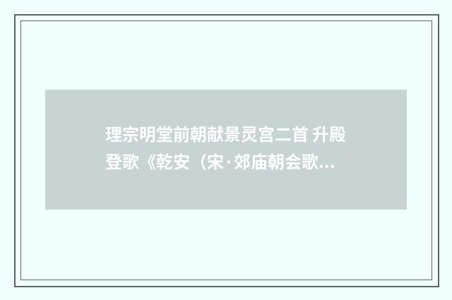 理宗明堂前朝献景灵宫二首 升殿登歌《乾安（宋·郊庙朝会歌辞）释义及解释
