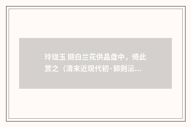 玲珑玉 撷白兰花供晶盘中，倚此赏之（清末近现代初·郭则沄）释义及解释