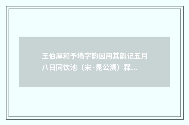 王伯厚和予墙字韵因用其韵记五月八日同饮池（宋·晁公溯）释义及解释