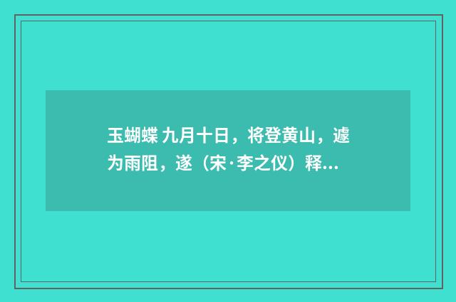 玉蝴蝶 九月十日，将登黄山，遽为雨阻，遂（宋·李之仪）释义及解释