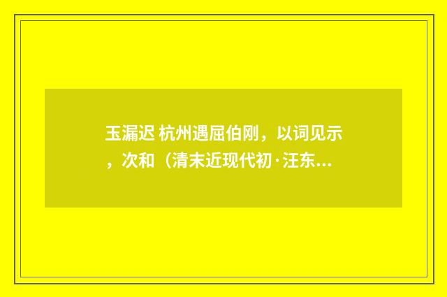 玉漏迟 杭州遇屈伯刚，以词见示，次和（清末近现代初·汪东）释义及解释