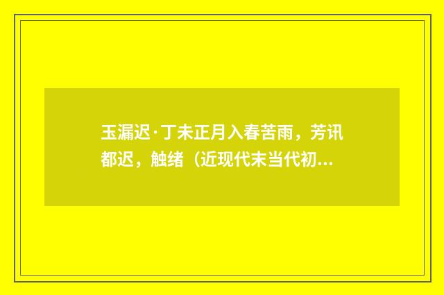 玉漏迟·丁未正月入春苦雨，芳讯都迟，触绪（近现代末当代初·袁荣法）释义及解释