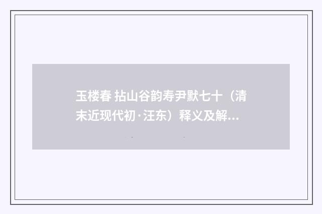 玉楼春 拈山谷韵寿尹默七十（清末近现代初·汪东）释义及解释