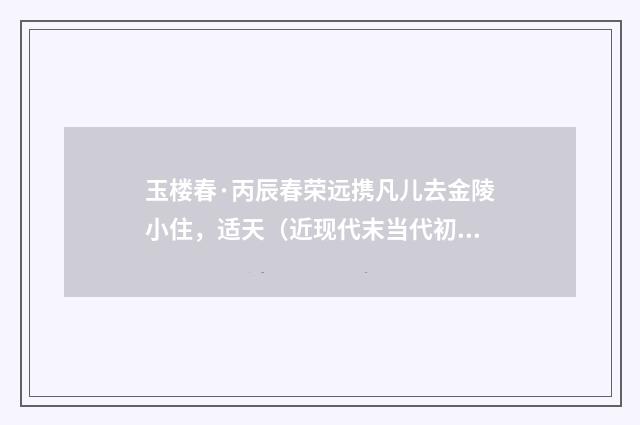 玉楼春·丙辰春荣远携凡儿去金陵小住，适天（近现代末当代初·喻蘅）释义及解释