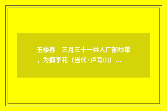 玉楼春　三月三十一共人厂部炒菜，为摘李花（当代·卢青山）释义及解释