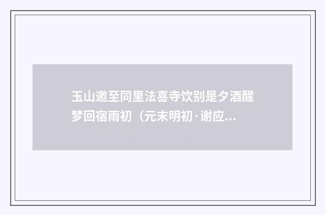 玉山邀至同里法喜寺饮别是夕酒醒梦回宿雨初（元末明初·谢应芳）释义及解释