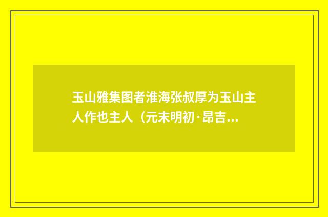 玉山雅集图者淮海张叔厚为玉山主人作也主人（元末明初·昂吉）释义及解释
