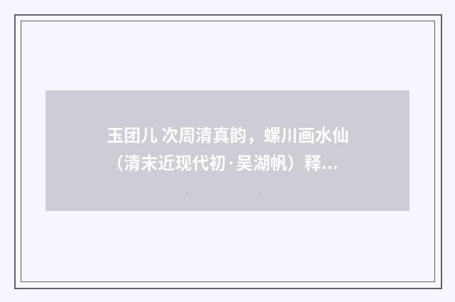 玉团儿 次周清真韵，螺川画水仙（清末近现代初·吴湖帆）释义及解释