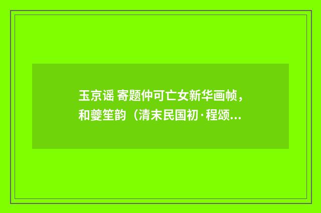 玉京谣 寄题仲可亡女新华画帧，和夔笙韵（清末民国初·程颂万）释义及解释