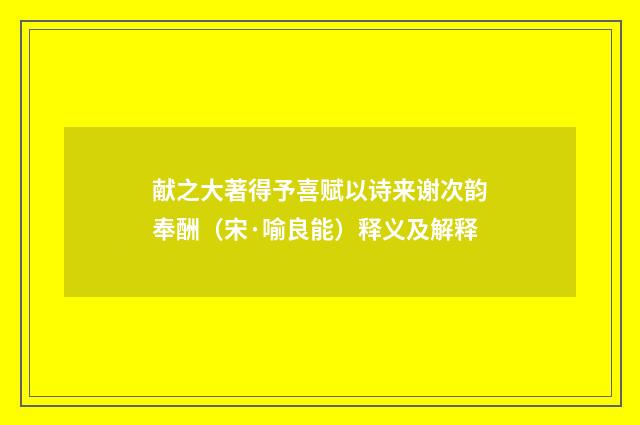 献之大著得予喜赋以诗来谢次韵奉酬（宋·喻良能）释义及解释