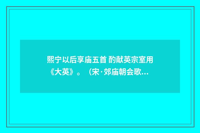 熙宁以后享庙五首 酌献英宗室用《大英》。（宋·郊庙朝会歌辞）释义及解释