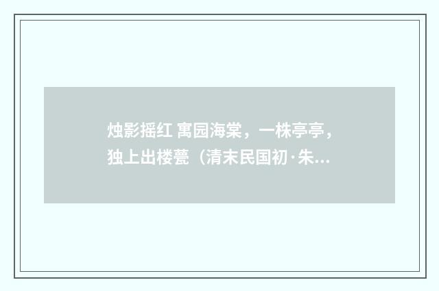 烛影摇红 寓园海棠，一株亭亭，独上出楼甍（清末民国初·朱祖谋）释义及解释