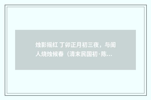 烛影摇红 丁卯正月初三夜，与闺人烧烛候春（清末民国初·陈洵）释义及解释