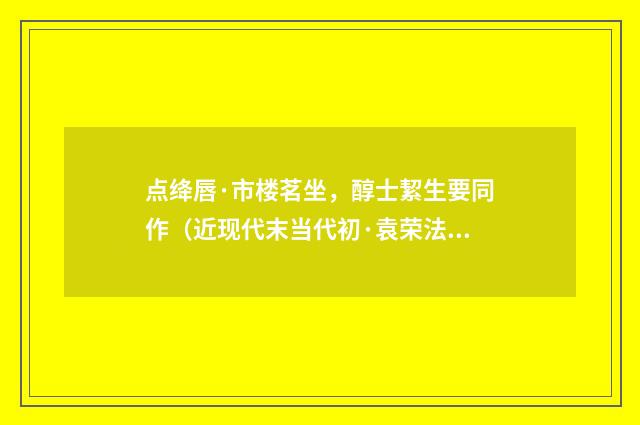 点绛唇·市楼茗坐，醇士絜生要同作（近现代末当代初·袁荣法）释义及解释