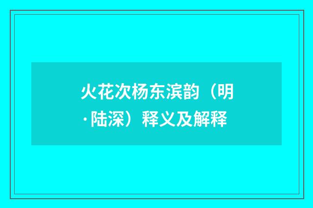 火花次杨东滨韵（明·陆深）释义及解释