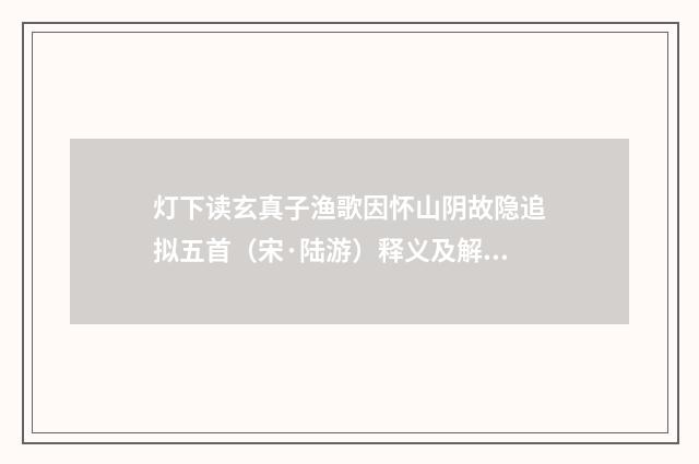 灯下读玄真子渔歌因怀山阴故隐追拟五首（宋·陆游）释义及解释