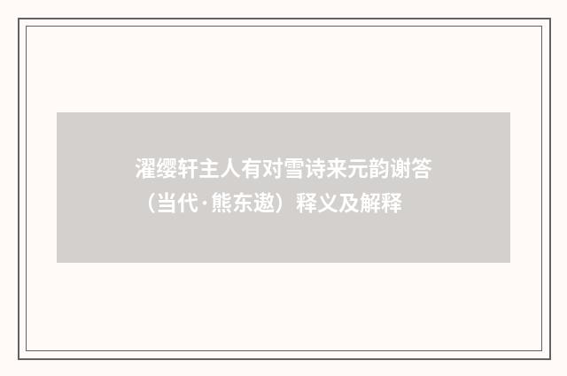 濯缨轩主人有对雪诗来元韵谢答（当代·熊东遨）释义及解释