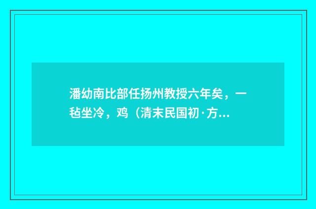 潘幼南比部任扬州教授六年矣，一毡坐冷，鸡（清末民国初·方仁渊）释义及解释