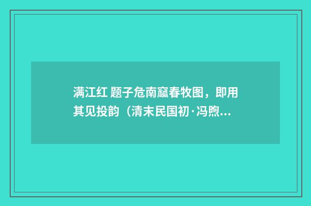 满江红 题子危南窳春牧图，即用其见投韵（清末民国初·冯煦）释义及解释