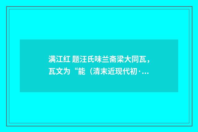 满江红 题汪氏味兰斋梁大同瓦，瓦文为“能（清末近现代初·高燮）释义及解释