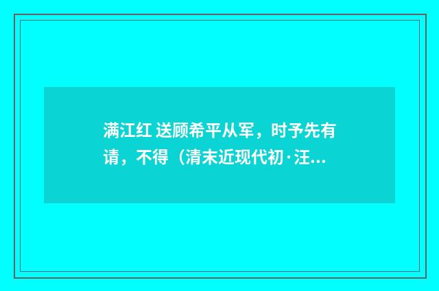 满江红 送顾希平从军，时予先有请，不得（清末近现代初·汪东）释义及解释