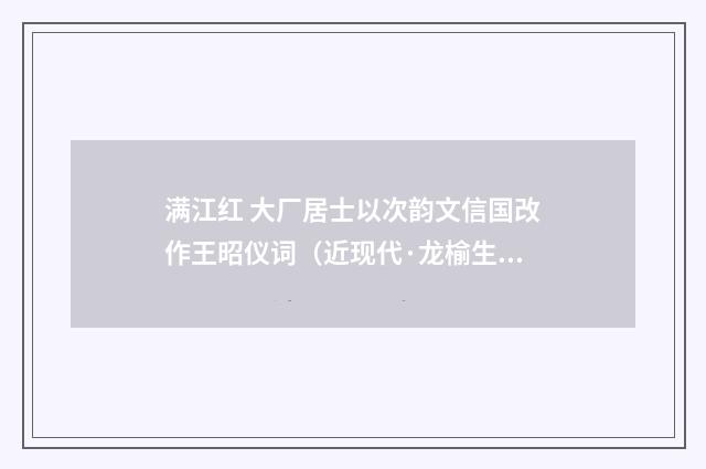 满江红 大厂居士以次韵文信国改作王昭仪词（近现代·龙榆生）释义及解释