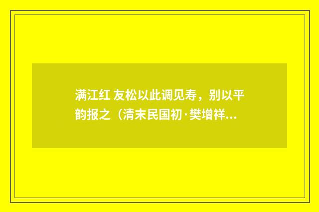 满江红 友松以此调见寿，别以平韵报之（清末民国初·樊增祥）释义及解释