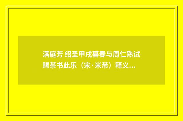 满庭芳 绍圣甲戌暮春与周仁熟试赐茶书此乐（宋·米芾）释义及解释