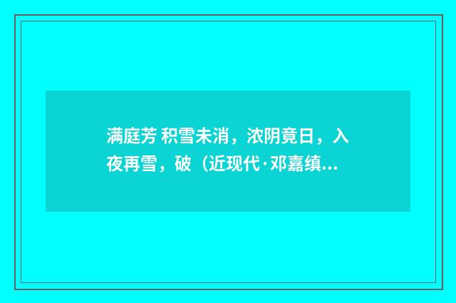 满庭芳 积雪未消，浓阴竟日，入夜再雪，破（近现代·邓嘉缜）释义及解释