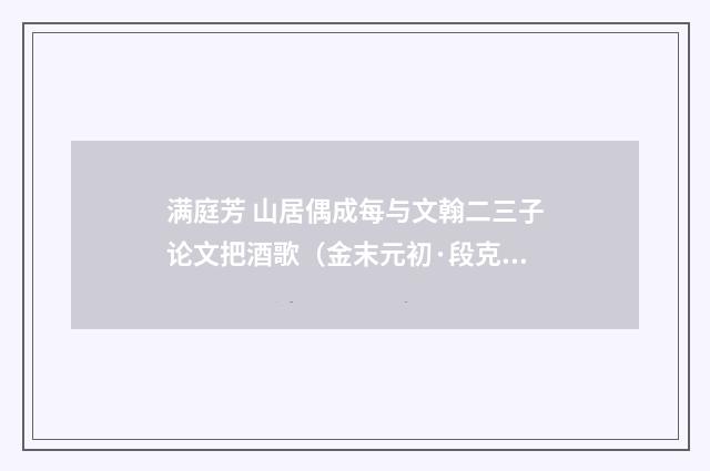 满庭芳 山居偶成每与文翰二三子论文把酒歌（金末元初·段克己）释义及解释