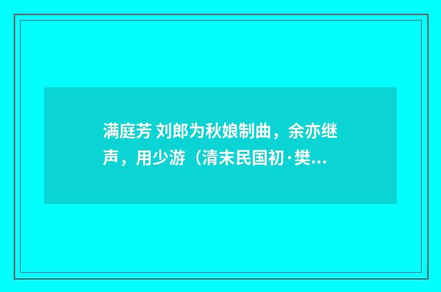 满庭芳 刘郎为秋娘制曲，余亦继声，用少游（清末民国初·樊增祥）释义及解释