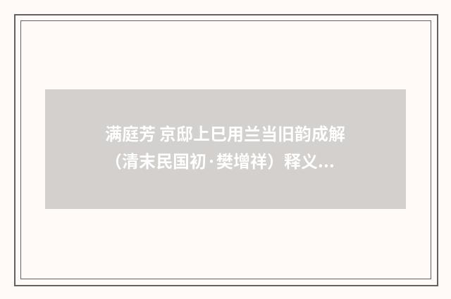 满庭芳 京邸上巳用兰当旧韵成解（清末民国初·樊增祥）释义及解释