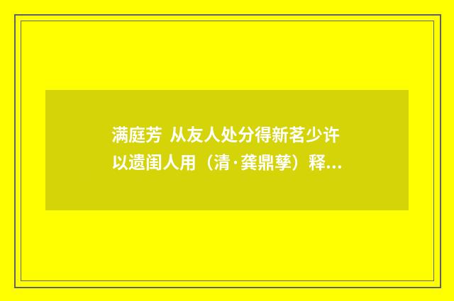 满庭芳 从友人处分得新茗少许以遗闺人用（清·龚鼎孳）释义及解释
