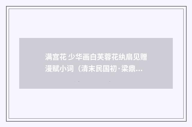 满宫花 少华画白芙蓉花纨扇见赠漫赋小词（清末民国初·梁鼎芬）释义及解释