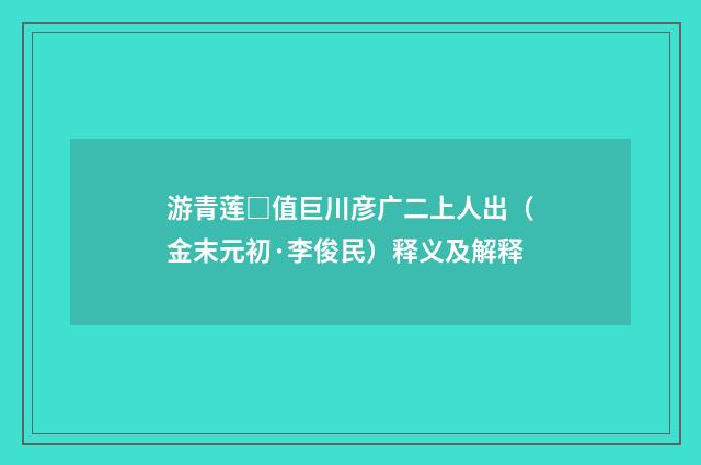 游青莲□值巨川彦广二上人出（金末元初·李俊民）释义及解释
