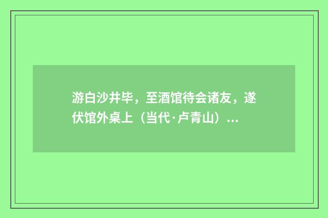 游白沙井毕，至酒馆待会诸友，遂伏馆外桌上（当代·卢青山）释义及解释