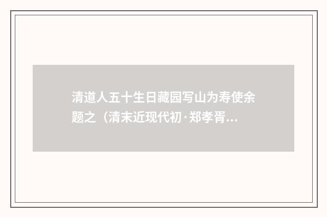 清道人五十生日藏园写山为寿使余题之（清末近现代初·郑孝胥）释义及解释
