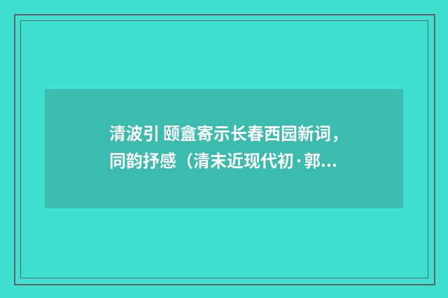 清波引 颐盦寄示长春西园新词，同韵抒感（清末近现代初·郭则沄）释义及解释