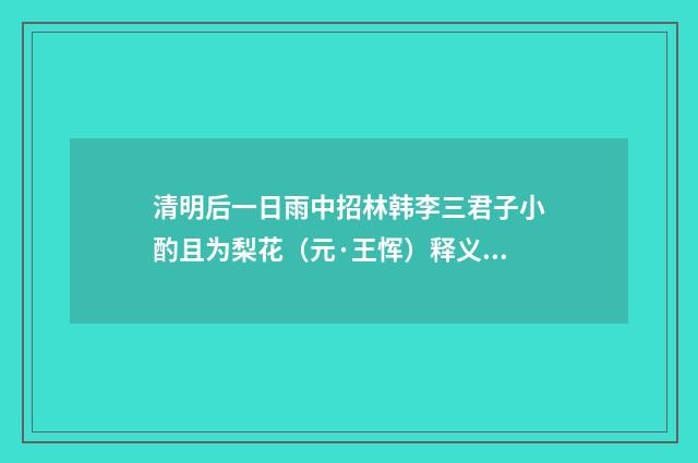 清明后一日雨中招林韩李三君子小酌且为梨花（元·王恽）释义及解释