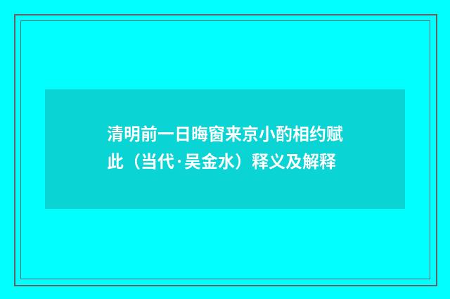 清明前一日晦窗来京小酌相约赋此（当代·吴金水）释义及解释